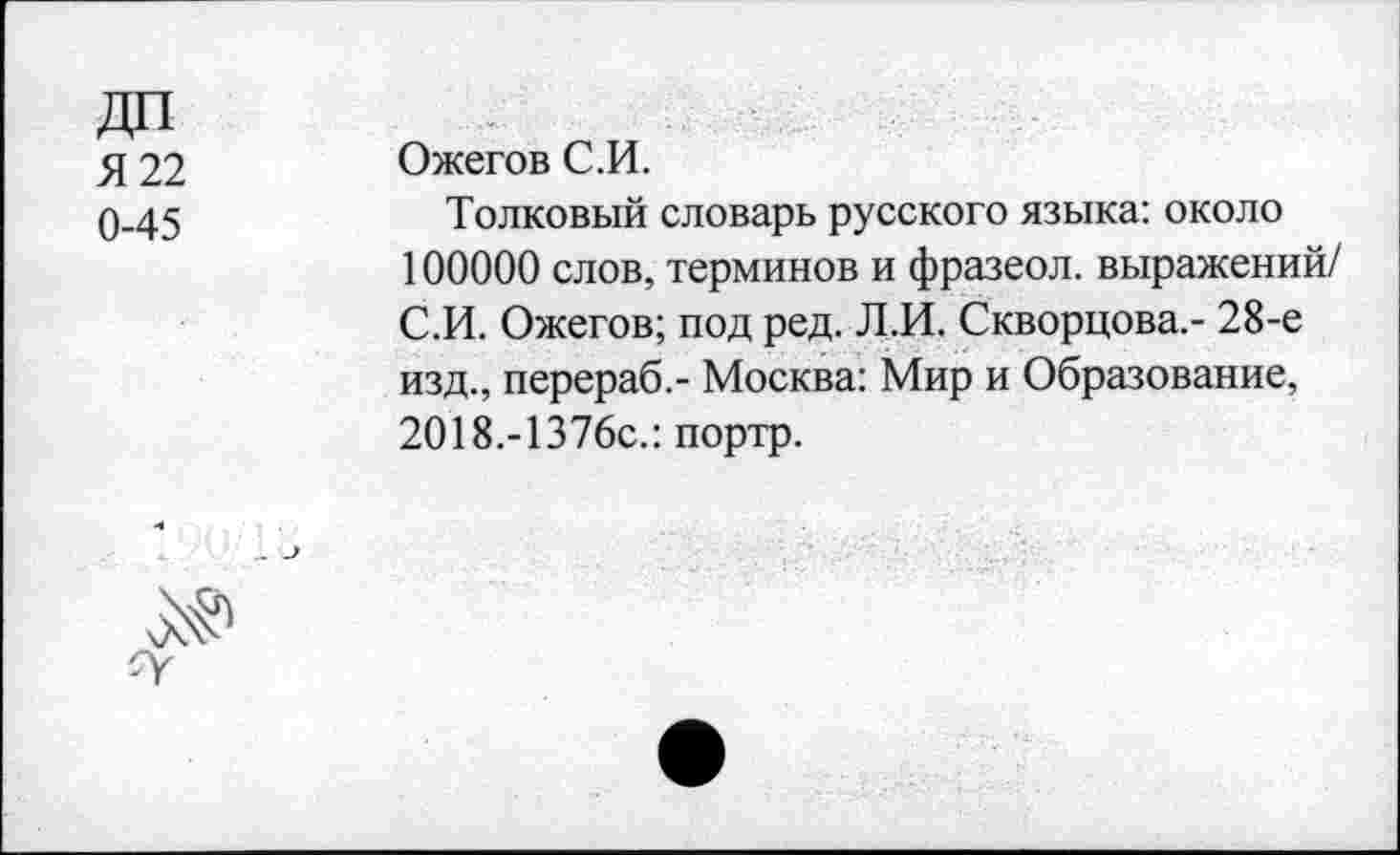 ﻿Я 22 0-45	Ожегов С.И. Толковый словарь русского языка: около 100000 слов, терминов и фразеол. выражений/ С.И. Ожегов; под ред. Л.И. Скворцова.- 28-е изд., перераб.- Москва: Мир и Образование, 2О18.-1376с.: портр.